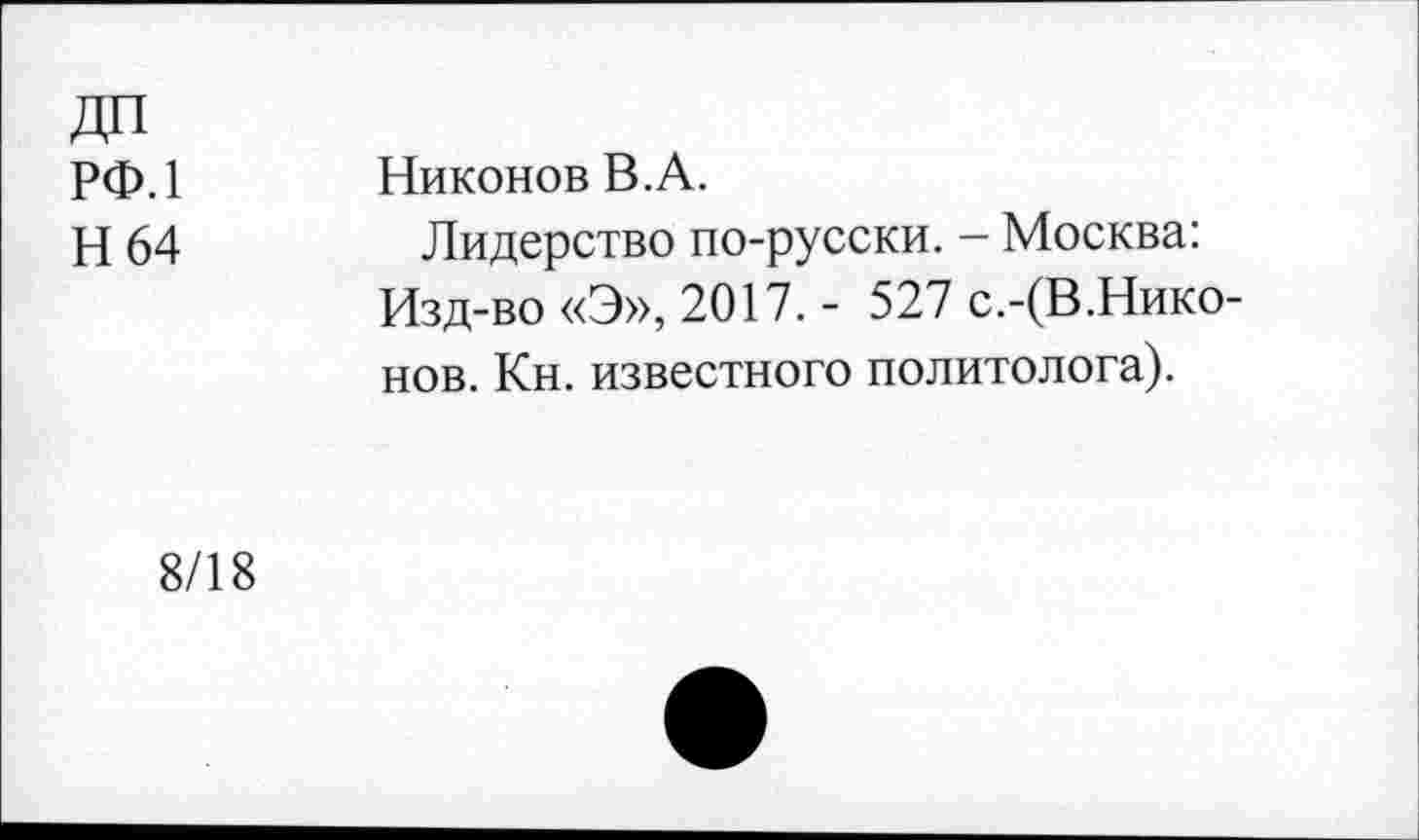 ﻿ДП рф.1
Н 64
Никонов В.А.
Лидерство по-русски. — Москва: Изд-во «Э», 2017. - 527 с.-(В.Нико-нов. Кн. известного политолога).
8/18